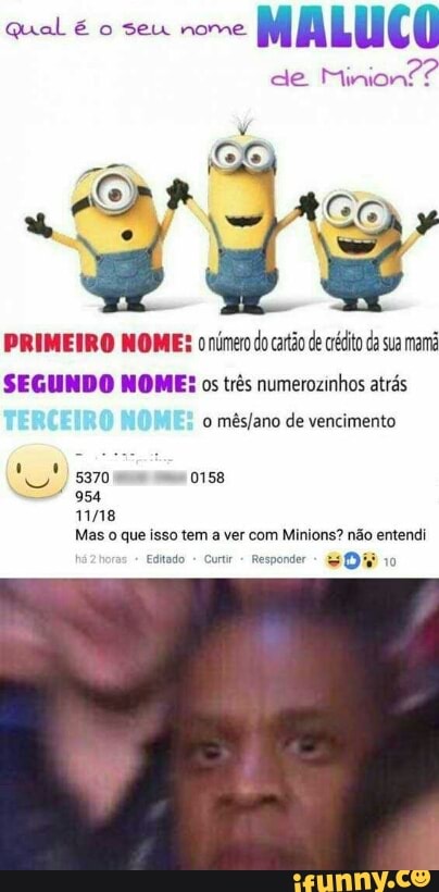Qual é o seu nome
MALUCO
de
Minion??
PRIMEIRO NOME: o número do carão de crédito da sua mami
SEGUNDO NOME: os três numerozinhos atrás
o
mês/ano de vencimento
na
954
11118
Mas o que isso tem a ver com Minions? não entendi
Editado
Curt Responder