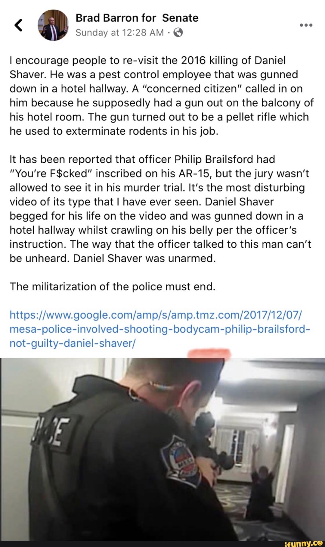 I encourage people to re-visit the 2016 killing of Daniel
Shaver. He was a pest control employee that was gunned
down in a hotel hallway. A "concerned citizen" called in on
him because he supposedly had a gun out on the balcony of
his hotel room. The gun turned out to be a pellet rifle which
he used to exterminate rodents in his job.
It has been reported that officer Philip Brailsford had
"You're F$cked" inscribed on his AR-15, but the jury wasn't
allowed to see it in his murder trial. It's the most disturbing
video of its type that I have ever seen. Daniel Shaver
begged for his life on the video and was gunned down ina
hotel hallway whilst crawling on his belly per the officer's
instruction. The way that the officer talked to this man can't
be unheard. Daniel Shaver was unarmed.
The militarization of the police must end.
https://www.google.com/amp/s/amp.tmz.com/2017/12/07/
mesa-police-involved-shooting-bodycam-philip-brailsford-
not-guilty-daniel-shaver/