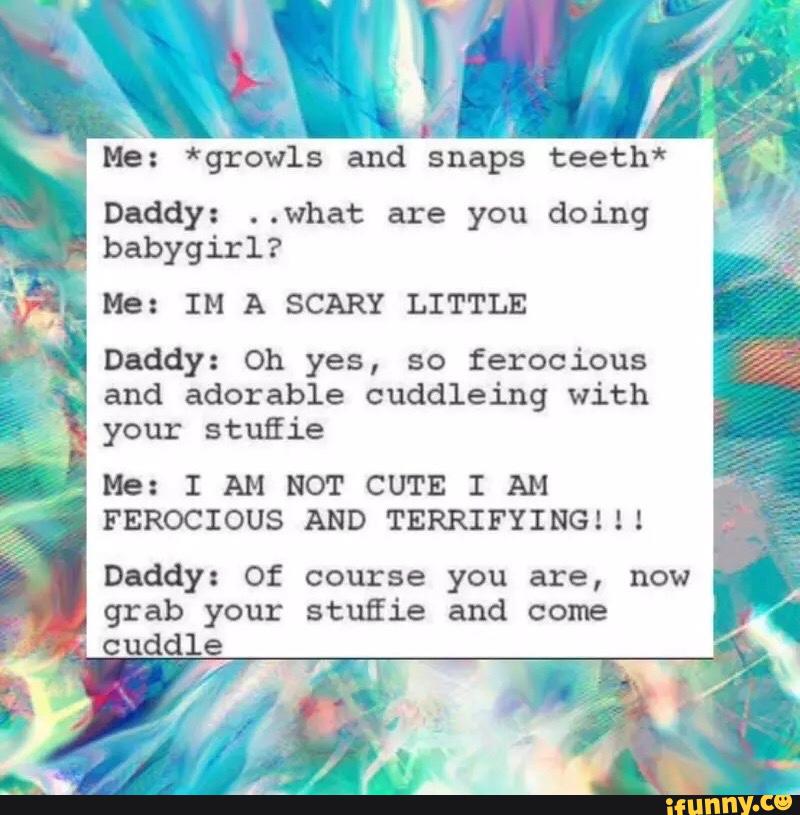 Daddy: ..what are you doing
_
babygirl?
Me: IM A SCAR! LITTLE
Daddy: Oh yes, so ferocious
and adorable cuddleing with
,
your stufiie
.
Me: I AM NOT CUTE I AM
FEROCIOUS AND TERRIFYING!!!
Daddy: Of course you are, now
grab your stufiie and come