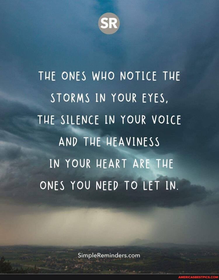 SR
THE ONES WHO NOTICE THE STORMS IN YOUR EYES,
THE SILENCE IN YOUR VOICE AND THE HEAVINESS IN YOUR HEART ARE THE ONES YOU NEED TO LET IN
