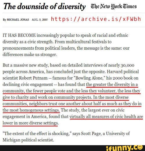 The downside of diversity he New York Eimes
Bymicuaetsonas aus.s,27 https:
IT HAS BECOME increasingly popular to speak of racial and ethnic diversity as a civie strength. From multicultural festivals to pronouncements from political leaders, the message is the same: our differences make us stronger.
But a massive new study, based on detailed interviews of nearly 30,000 people across America, has concluded just the opposite. Harvard political scientist Robert Putnam famous for "Bowling Alone," his 2000 book on declining civic engagement has found that the greater the diversity in
community, the fewer people vote and the less they volunteer, the less they give to charity and work on community projects. In the most diverse communities, neighbors trust one another about half as much as they do in the most homogenous settings. The study, the largest ever on civic engagement in America, found that virtually all measures of civic health are
lower in more diverse settings.
"The extent of the effect is shocking," says Scott Page, a University of
Michigan political scientist.