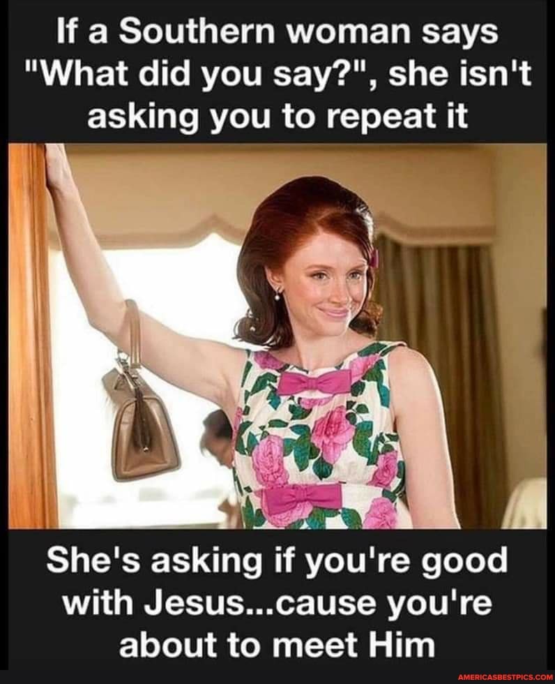 If a Southern woman says
"What did you say?", she isn't asking you to repeat it
il
She's asking if you're good with Jesus...cause you're about to meet Him