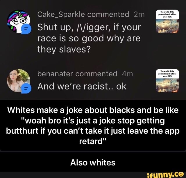 Cake_Sparkle commented 2m
is good why
they slaves?
benanater commented 4m
And we're racist.. ok
Whites make a joke about blacks and be like
"woah bro it's just a joke stop getting
butthurt if you can't take it just leave the app
retard"
Also whites - Also whites