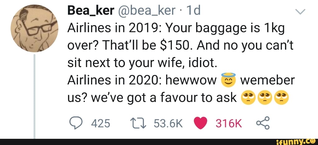4
I
ker (Qbea e Airlines in 2019: Your baggage is 1kg
oh
over? That'll be $150. And no you can't
sit next to your wife, idiot.
Airlines in 2020: hewwow wemeber