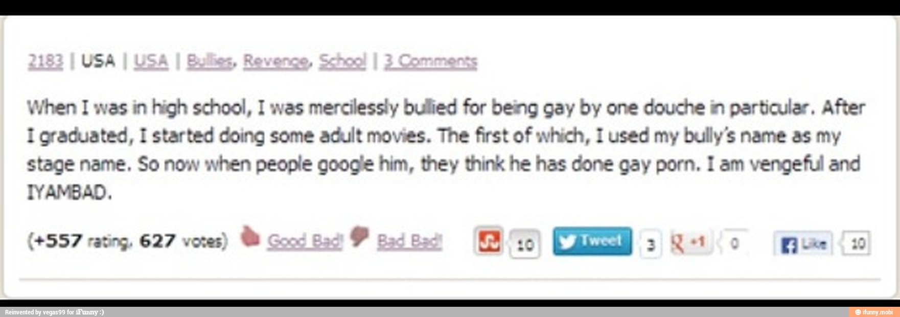 When I was in high school, I was mercilessly bullied for being gay by one douche in particular. After
I graduated, I started doing some adult movies. The first of which, 1 used my bully's name as my