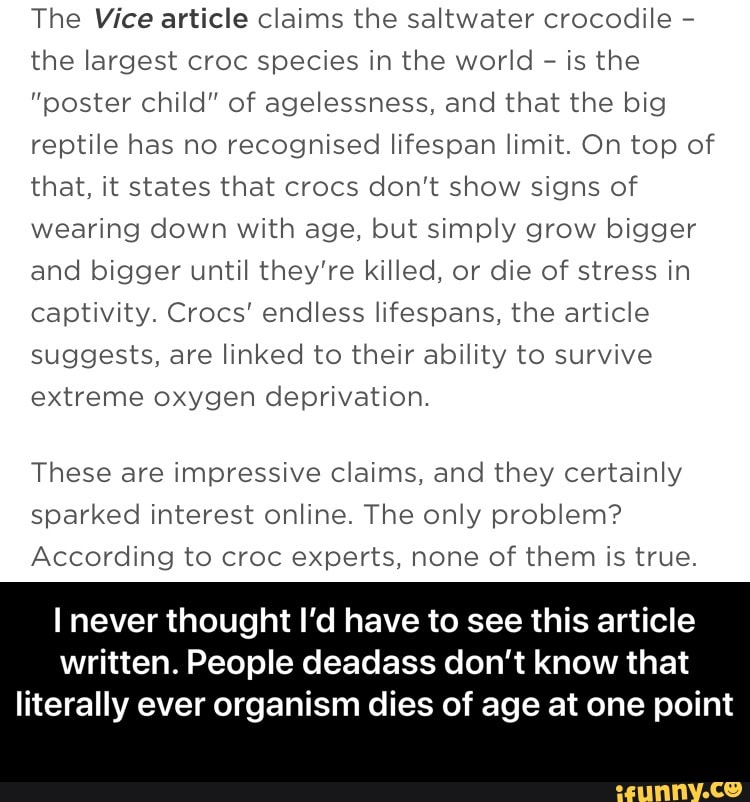 The Vice article claims the saltwater crocodile - the largest croc species in the world - is the
"ooster child" of agelessness, and that the big reptile has no recognised lifespan limit. On top of that, it states that crocs don't show signs of wearing down with age, but simply grow bigger and bigger until they're killed, or die of stress in captivity. Crocs' endless lifespans, the article suggests, are linked to their ability to survive extreme oxygen deprivation.
These are impressive claims, and they certainly sparked interest online. The only problem?
According to croc experts, none of them is true.
never thought I'd have to see this article written. People deadass don't know that
literally ever organism dies of age at one point - I never thought I’d have to see this article written. People deadass don’t know that literally ever organism dies of age at one point