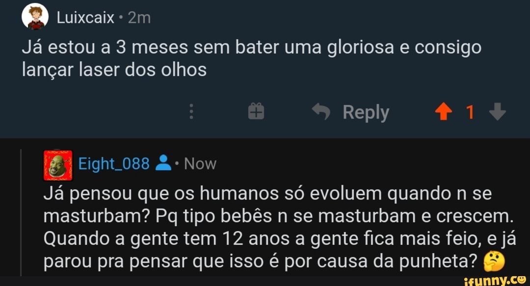 Q Luixcaix Ja estou a 3 meses sem bater uma gloriosa e consigo
langar laser dos olhos
5 Rana RAN
Ja pensou que os humanos so evoluem quando n se
masturbam? Pq tipo bebés n se masturbam e crescem.
Quando a gente tem 12 anos a gente fica mais feio, e ja
parou pra pensar que isso é por causa da punheta?