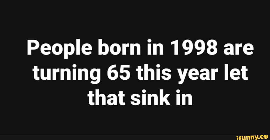 People born in 1998 are turning 65 this year let that sink in iFunny