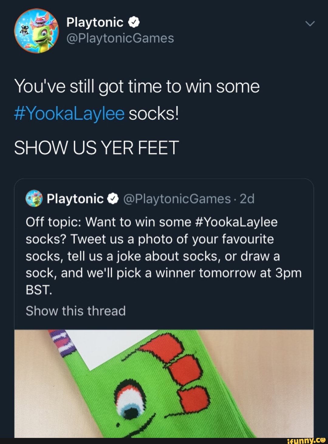 You've still got time to win some
#YookaLaylee socks!
SHOW US YER FEET
e Playtonic O @PlaytonicGames- 2d
Off topic: Want to win some #YookaLaere
socks? Tweet us a photo of your favourite
socks, tell us a joke about socks, or draw a
sock, and we'll pick a winner tomorrow at 3pm
BST.