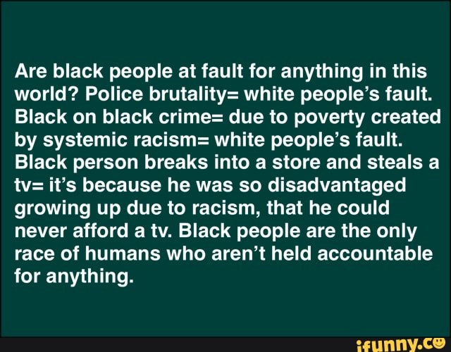 Are black people at fault for anything in this
world? Police brutality= white people's fault.
Black on black crime= due to poverty created
by systemic racism= white people's fault.
Black person breaks into a store and steals a
tv= it's because he was so disadvantaged
growing up due to racism, that he could
never afford a tv. Black people are the only
race of humans who aren't held accountable
for anything.