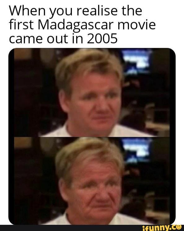 When you realise the
first Madagascar movie
came out in 2005