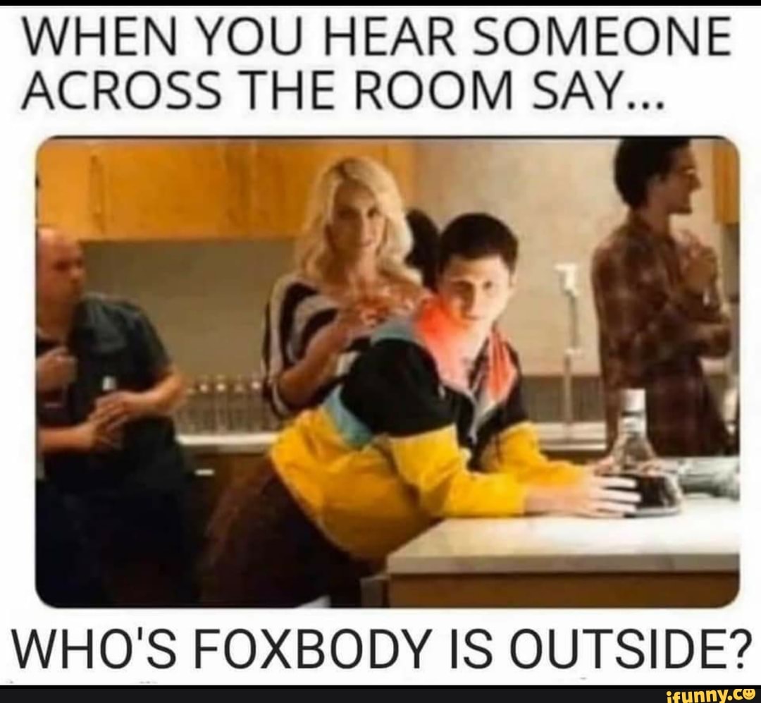 WHEN YOU HEAR SOMEONE
ACROSS THE ROOM SAY...
WHO'S FOXBODY IS OUTSIDE?