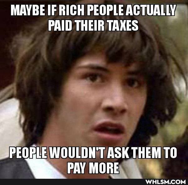 MAYBE IF RICH PEOPLE ACTUALLY PAID THEIR TAXES
PEOPLE WOULDH'T ASK THEM TO
PAY