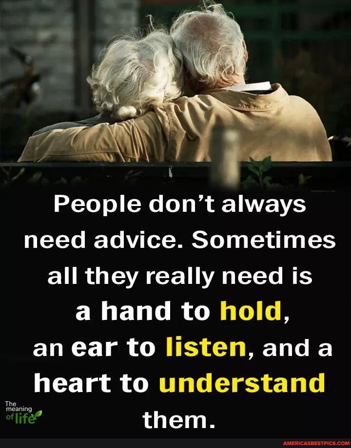 People don't always need advice. Sometimes all they really need is a hand to hold, an ear to listen, and a heart to understand
The
them.