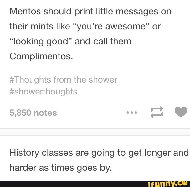 Mentos should print little messages on
their mints like “you’re awesome” or
”looking good" and call them
Complimentos.
History classes are going to get longer and
harder as times goes by.