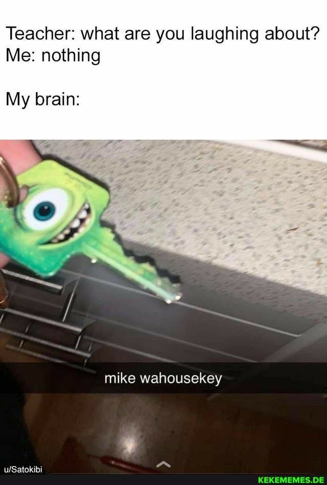 Teacher: what are you laughing about?
Me: nothing
My brain:
mike wahousekey