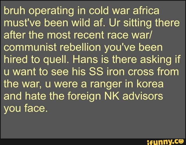 bruh operating in cold war africa
must've been wild af. Ur sitting there
after the most recent race war/
communist rebellion you've been
hired to quell. Hans is there asking if
u want to see his SS iron cross from
the war, u were a ranger in korea
and hate the foreign NK advisors
you face.