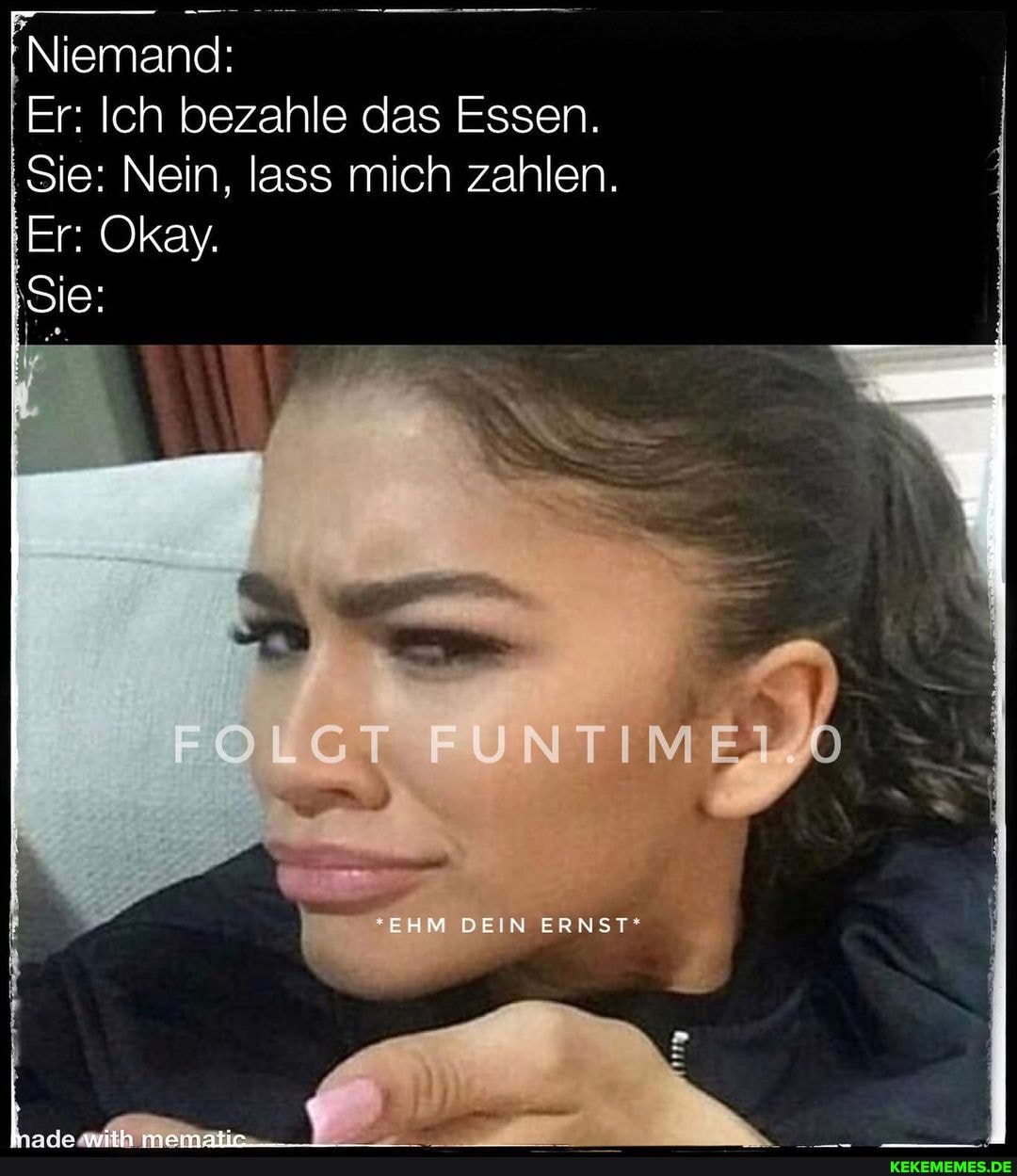 Niemand:
Er: Ich bezahle aas Essen.
Sie: Nein, lass mich zahlen.
Er Okay.
GT
EHM BEIN ERNST