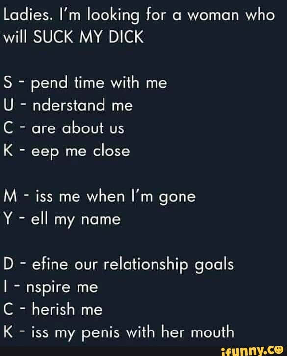Ladies. I'm looking for a woman
who
will SUCK MY DICK
pend time with me
C are
about us
K eep me
close
iss me
when I'm gone
Y ell my name
efine our
relationship goals
nspire me
iss my penis with her mouth
