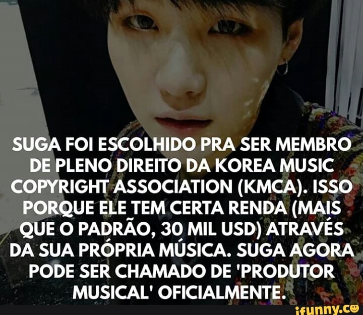 SUGA FOI ESCOLHIDO PRA SER MEMBRO
DE PLENO DIREITO DA KOREA MUSIC
COPYRIGHT ASSOCIATION (KMCA). ISSO
PORQUE ELE TEM CERTA RENDA (MAIS
QUE O PADRÃO, 30 MIL USD) ATRAVÉS
DA SUA PRÓPRIA MÚSICA. SUGA AGORA
PODE SER CHAMADO DE 'PRODUTOR
MUSICAL' OFICIALMENTE.