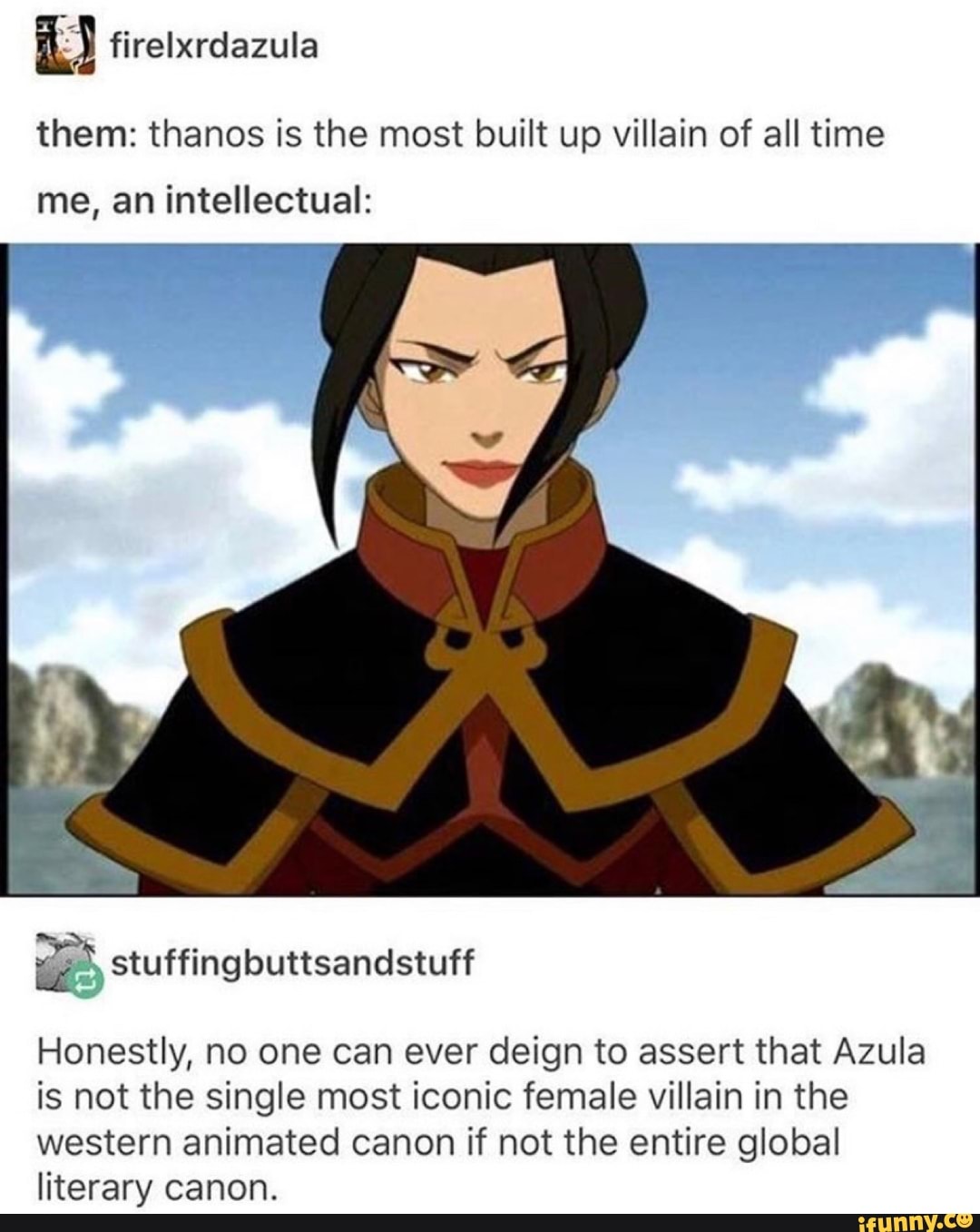 them: thanos is the most built up villain of all time
me, an intellectual:
Honestly, no one can ever deign to assert that Azula
is not the single most iconic female villain in the
western animated canon if not the entire global
literary canon.