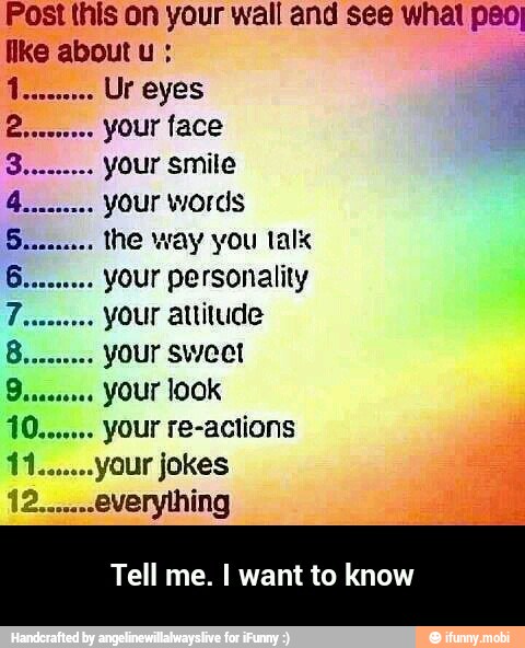 Post this on your wall and see whal peo
Ike about u your smile
your words
the way you talx
your personality
your attitude
your sweet
your look
your re-actions
your jokes 11..
Tell me. I want t - Tell me. I want to know