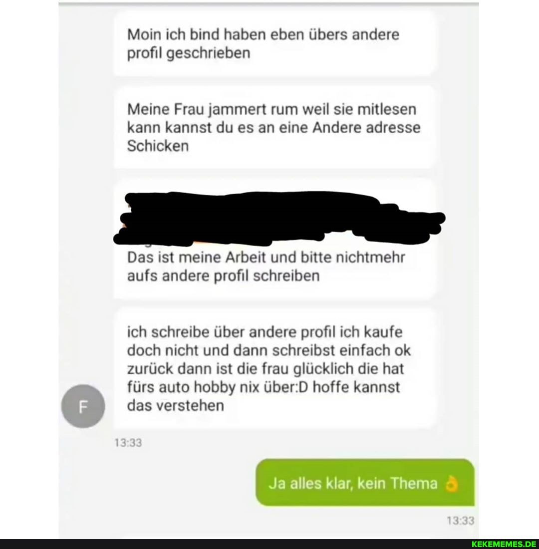 Mein ich bind haben eben übers andere profil geschrieben
Meine Frau jammert rum weil sie mitlesen kann kannst du es an eine Andere adresse
Schicken
Das ist meine Arbeit und bitte nichtmehr aufs andere profil schreiben
ich schreibe über andere profil ich kaufe doch nicht und dann schreibst einfach ok zurück dann ist die frau glücklich die hat fürs auto hobby nix hoffe kannst
das verstehen
Ja alles klar, kein Thema