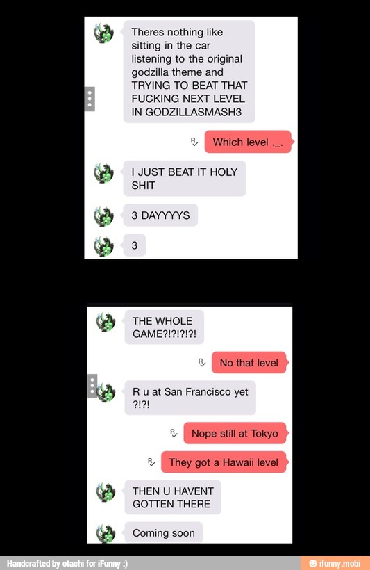 SS
sitting in the car
listening to the original
godzilla theme and
TRYING TO BEAT THAT
FUCKING NEXT LEVEL
I JUST BEAT IT HOLY
SHIT
THEN U HAVENT
GOTTEN THERE