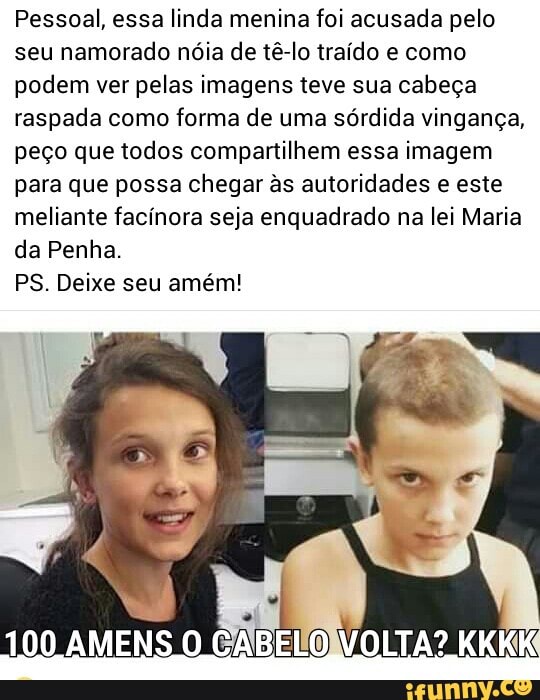 Pessoal, essa linda menina foi acusada pelo
seu namorado nóia de tê-lo traído e como
podem ver pelas imagens teve sua cabeça
raspada como forma de uma sórdida vingança,
peço que todos compartilhem essa imagem
para que possa chegar às autoridades e este
meliante facínora seja enquadrado na lei Maria
da Penha.
PS. Deixe seu amém!
