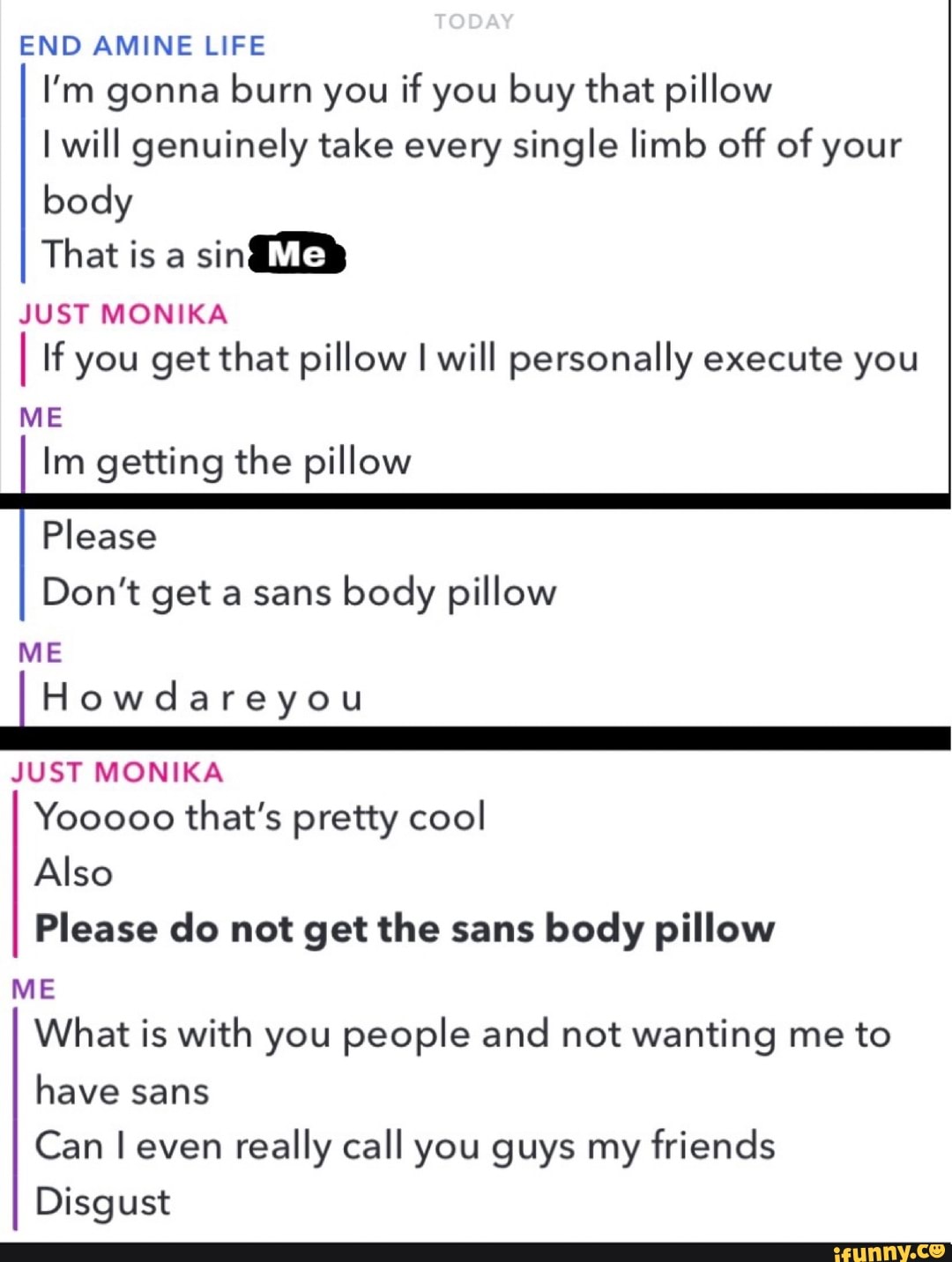ENDAMINE LIFE
I'm gonna burn you if you buy that pillow
I will genuinely take every single limb off of your
body
That is a
sinm
JUST MONIKA
If you get that pillow I will personally execute you
ME
Im getting the pillow
Please
Don't get a sans
body pillow
ME
lHowdareyou
JUST MONIKA
Yooooo that’s pretty cool
Also
Please do not get the sans
body pillow
ME
What is with you people and not wanting me to
have sans
Can I even
really call you guys my friends
Disgust