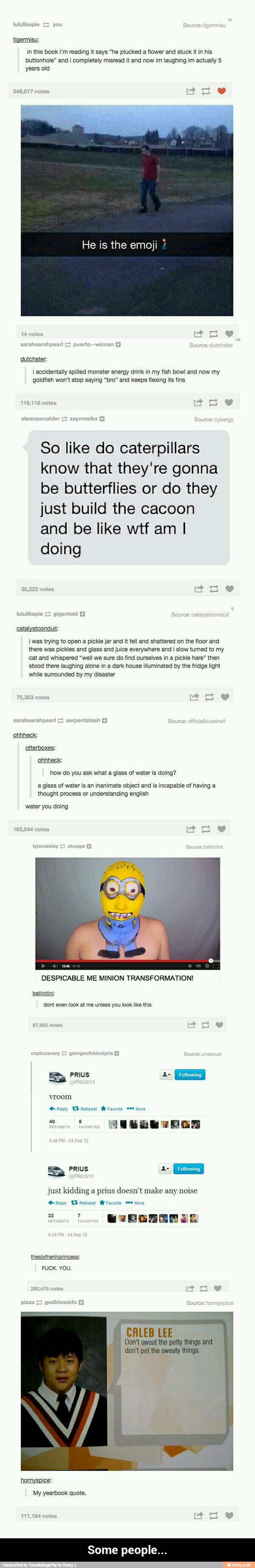tigermisu:
in this book i'm reading it says "he plucked
a flower and stuck it in his
buttonhole" and i completely misread it and now im laughing im actually 5
years old
7
notes
He is the emoji i accidentally spilled monster energy drink in my fish bowl and now my
goldfish won't stop saying "bro" and keeps flexing its fins
So like do caterpillars
know that they're gonna
be butterflies or do they
just build the cacoon - Some people...
