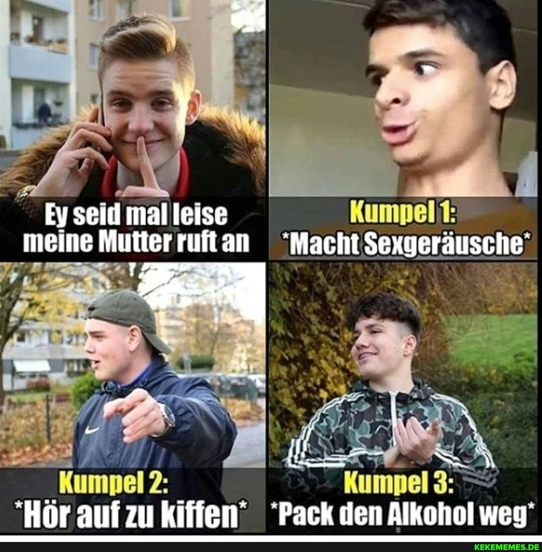 Ey seid leise Kumpel meine Mutter ruftan "Macht Sexgeräusche'
(geräusch
Kumpel 3: - um * *
Hör auf zu kiffen' "Pack den Alkohol weg