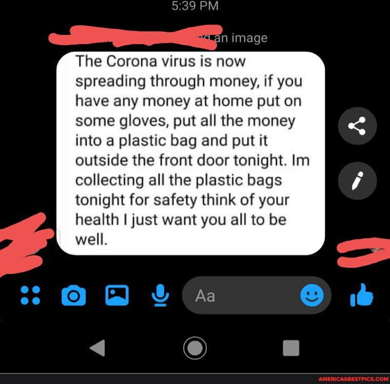 The Corona virus is now spreading through money, if you have any money at home put on some gloves, put all the money into a plastic bag and put it outside the front door tonight. Im
collecting all the plastic bags tonight for safety think of your health I just want you all to be well.