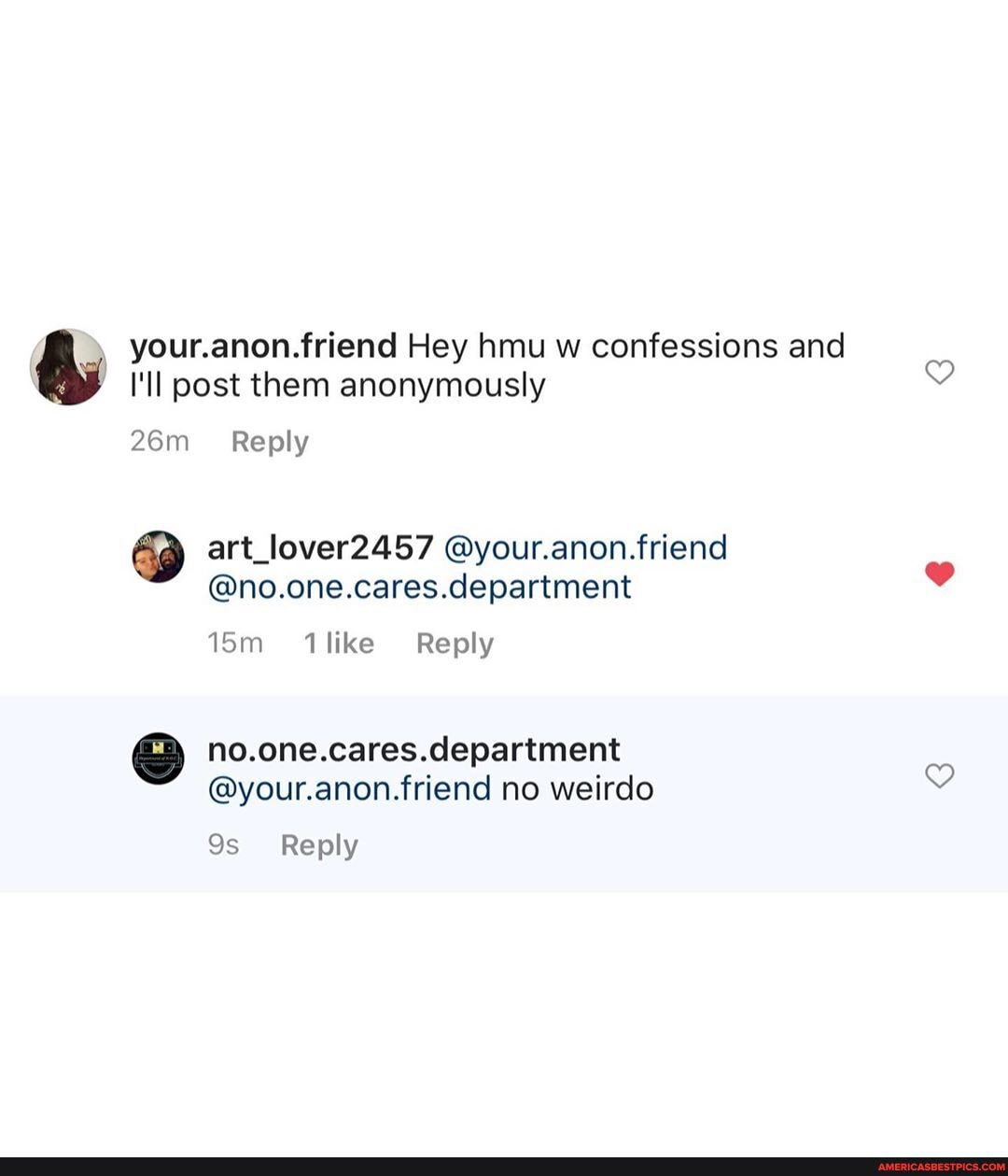 your.anon.friend Hey hmu w confessions and
I'll post them anonymously
Reply
art_lover2457 @your.anon.friend
@no.one.cares.department
ism ilike Reply
no.one.cares.clepartiment
@your.anon.friend no weirdo
Reply