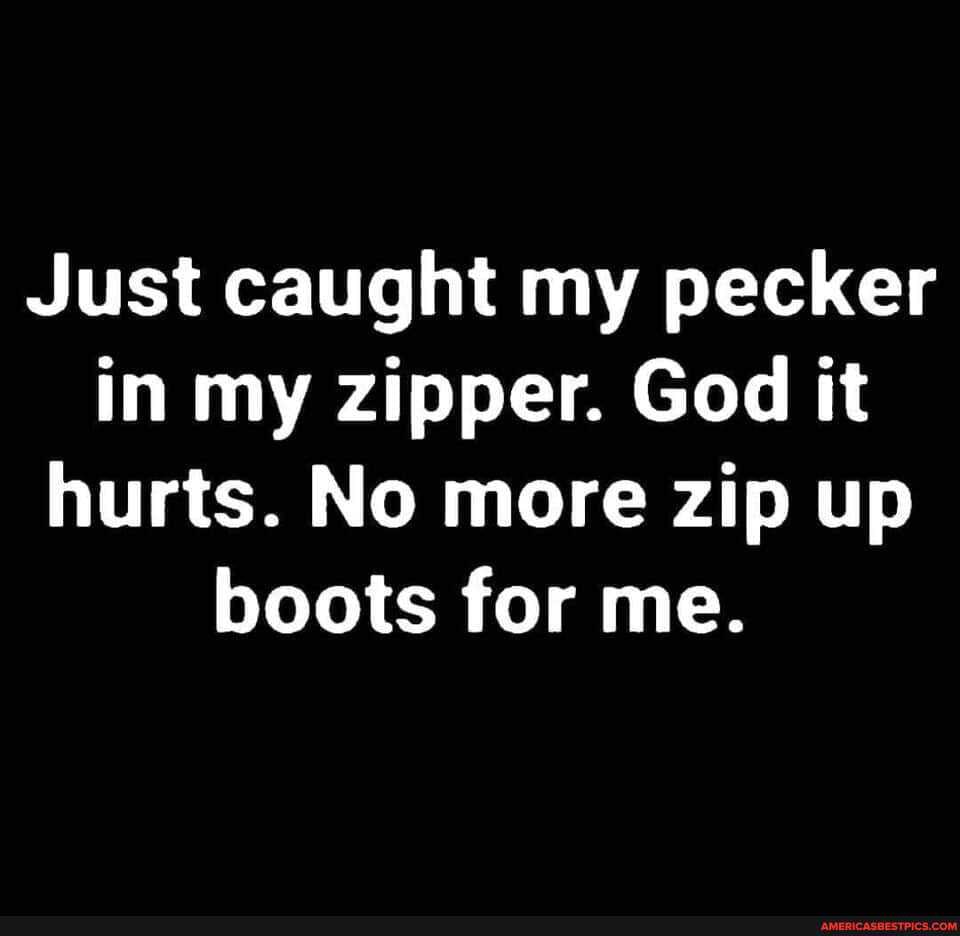 Just caught my pecker in my zipper. God it hurts. No more zip up boots for me.