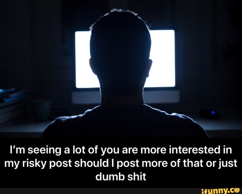 I’m seeing a lot of you are more interested in my risky post should I post more of that or just dumb shit