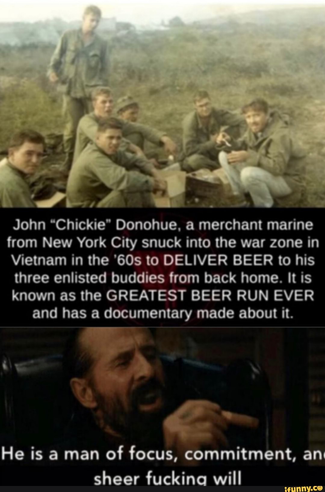 John "Chickie" Donohue, a merchant marine
from New York City snuck into the war zone in
Vietnam in the '60s to DELIVER BEER to his
three enlisted buddies from back home. It is
known as the GREATEST BEER RUN EVER
and has a documentary made about it.
He is a man of focus, commitment, an:
sheer fuckina will