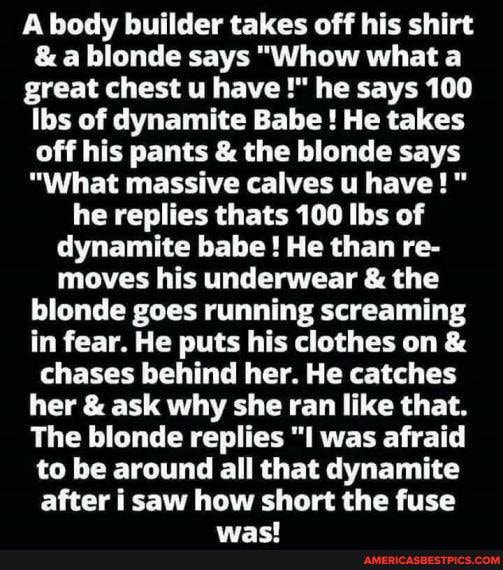 A body builder takes off his shirt
& a blonde says "Whow what a great chest u have he says 100 lbs of dynamite Babe ! He takes off his pants & the blonde says
"What massive calves u have!" he replies thats 100 Ibs of dynamite babe! He than re- moves his underwear & the blonde goes running screaming in fear. He puts his clothes on & chases behind her. He catches her & ask why she ran like that.
The blonde replies "I was afraid to be around all that dynamite after i saw how short the fuse