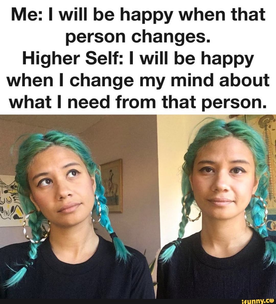 Me: will be happy when that person changes.
Higher Self: will be happy when change my mind about what need from that person.