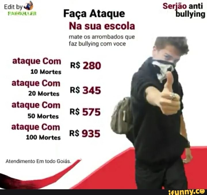 Edit by dê
Possi ER
ataque Com
10 Mortes ataque Com
20 Mortes ataque Com
SO Mortes ataque Com
100 Mortes
Atendimento Em todo Goiás.
Serjão anti
Faça Ataque ullying
Na sua escola
mate os arrombados que faz bullying com você
R$ 280
R$ 345
R$ 575
R$ 935