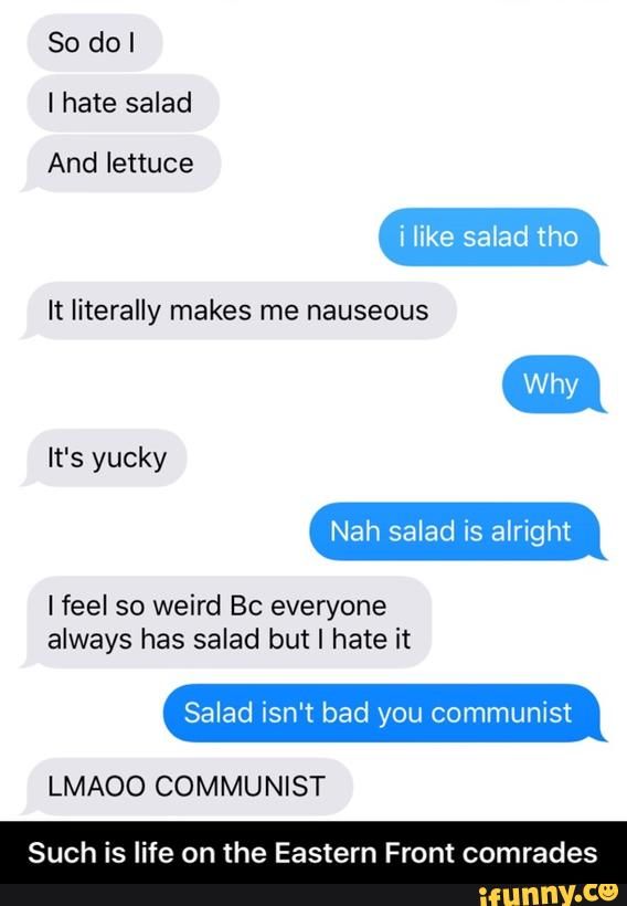 So do I
I hate salad
And lettuce
i like salad tho
It literally makes me nauseous
It‘s yucky
I feel so weird Bc everyone
always has salad but I hate it
Salad isn't bad you communist
LMAOO COMMUNIST
Such is life on the Eastern Front comrades - Such is life on the Eastern Front comrades