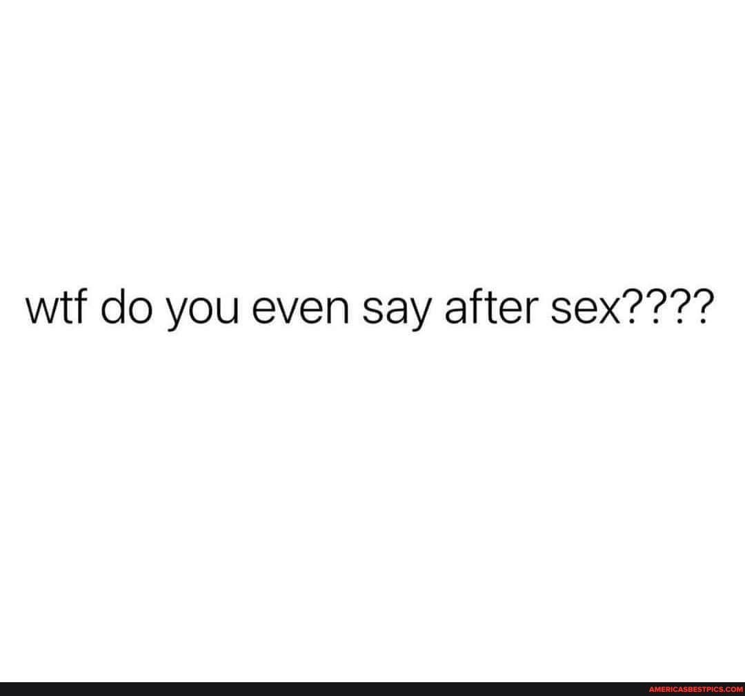 wtf do you even say after sex????
