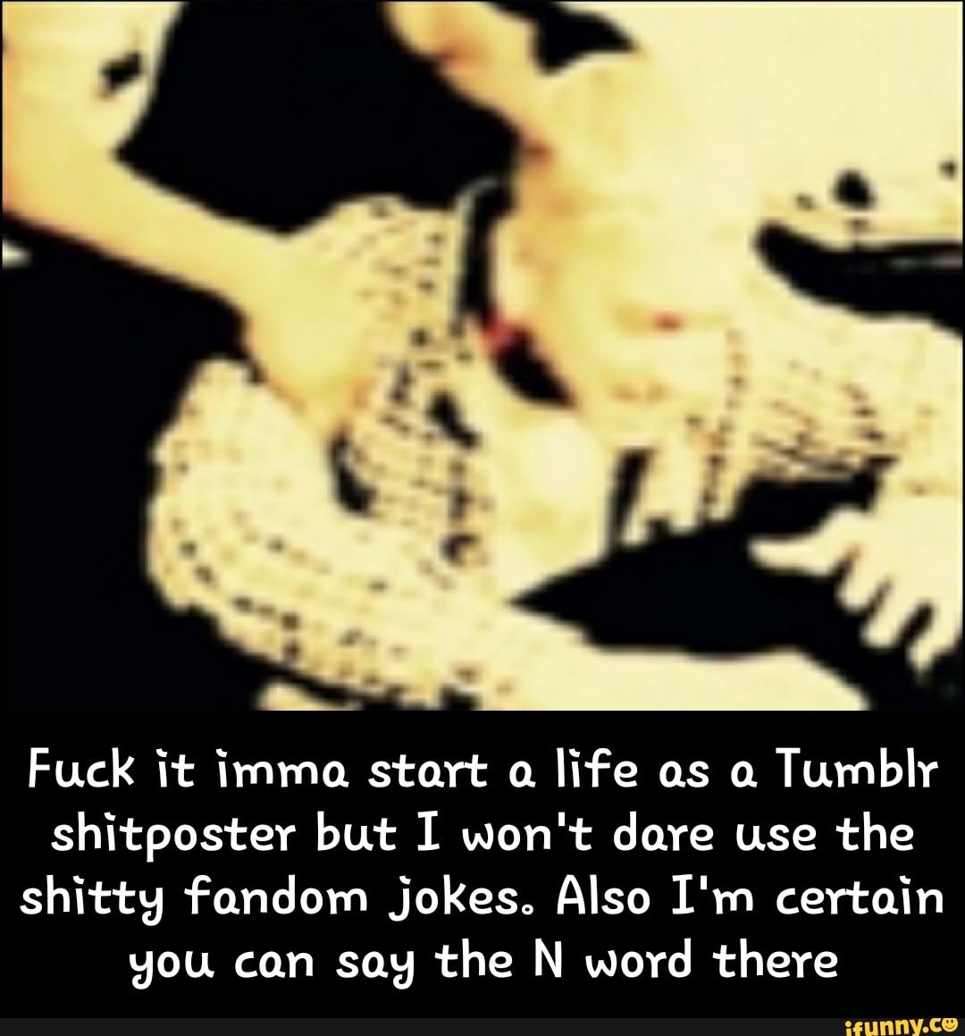 Fuck it immo. start 0.
life as o.
Tumblr
shitposter but I won't dare use the
shittg fundam jokes° Also I'm certain
gou can sag the N word there - Fuck it imma start a life as a Tumblr shitposter but I won't dare use the shitty fandom jokes. Also I'm certain you can say the N word there