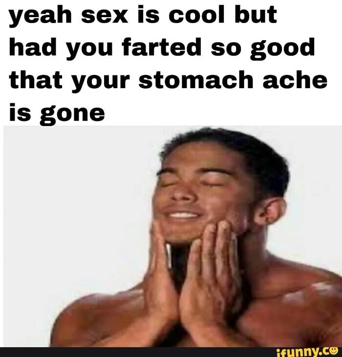 yeah sex is cool but
had you farted so good
that your stomach ache
is gone