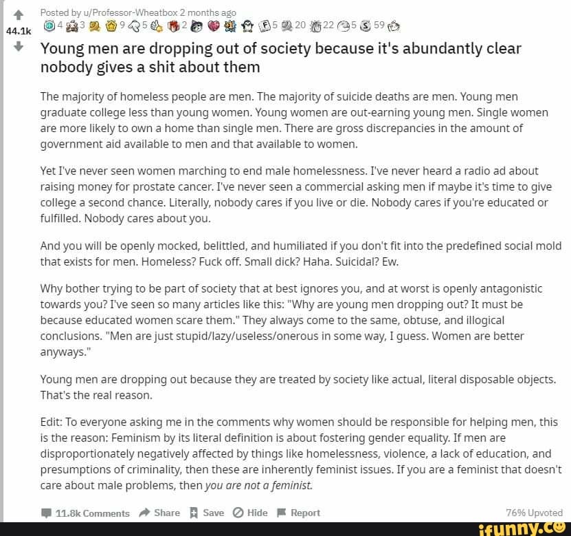 Posted by u/Profe heatbox 2 months ago
220: 62080 05204285856
Young men are dropping out of society because it's abundantly clear
nobody gives a shit about them
The majority of homeless people are men. The majority of suicide deaths are men. Young men
graduate college less than young women. Young women are out-earning young men. Single women
are more likely to own a home than single men. There are gross discrepancies in the amount of
government aid available to men and that available to women.
Yet I've never seen women marching to end male homelessness. I've never heard a radio ad about
raising money for prostate cancer. I've never seen a commercial asking men if maybe it's time to give
college a second chance. Literally, nobody cares if you live or die. Nobody cares if you're educated or
fulfilled. Nobody cares about you.
And you will be openly mocked, belittled, and humiliated if you don't fit into the predefined social mold
that exists for men. Homeless? Fuck off. Small dick? Haha. Suicidal? Ew.
Why bother trying to be part of society that at best ignores you, and at worst is openly antagonistic
towards you? I've seen so many articles like this: "Why are young men dropping out? It must be
because educated women scare them." They always come to the same, obtuse, and illogical
conclusions. "Men are just stupid/lazy/useless/onerous in some way, I guess. Women are better
anyways."
Young men are dropping out because they are treated by society like actual, literal disposable objects.
That's the real reason.
Edit: To everyone asking me in the comments why women should be responsible for helping men, this
is the reason: Feminism by its literal definition is about fostering gender equality. If men are
disproportionately negatively affected by things like homelessness, violence, a lack of education, and
presumptions of criminality, then these are inherently feminist issues. If you are a feminist that doesn't
care about male problems, then you are not a feminist.
WM 11.8k Comments AY Share Save Hide M Report