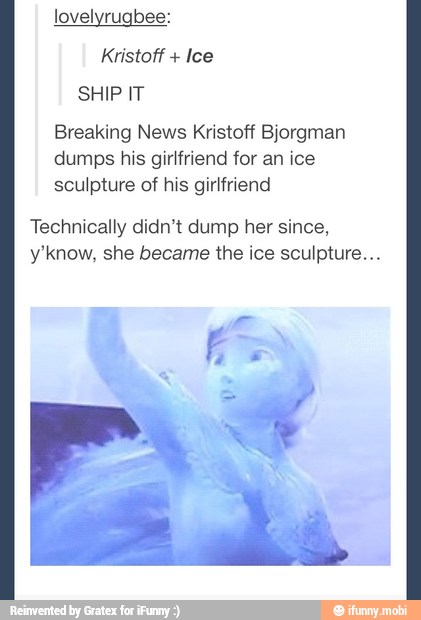 lovelyrugbee:
Ice
Breaking News Kristoff Bjorgman
dumps his girlfriend for an ice
sculpture of his girlfriend
Technically didn't dump her since,
y'know, she became the ice sculpture...