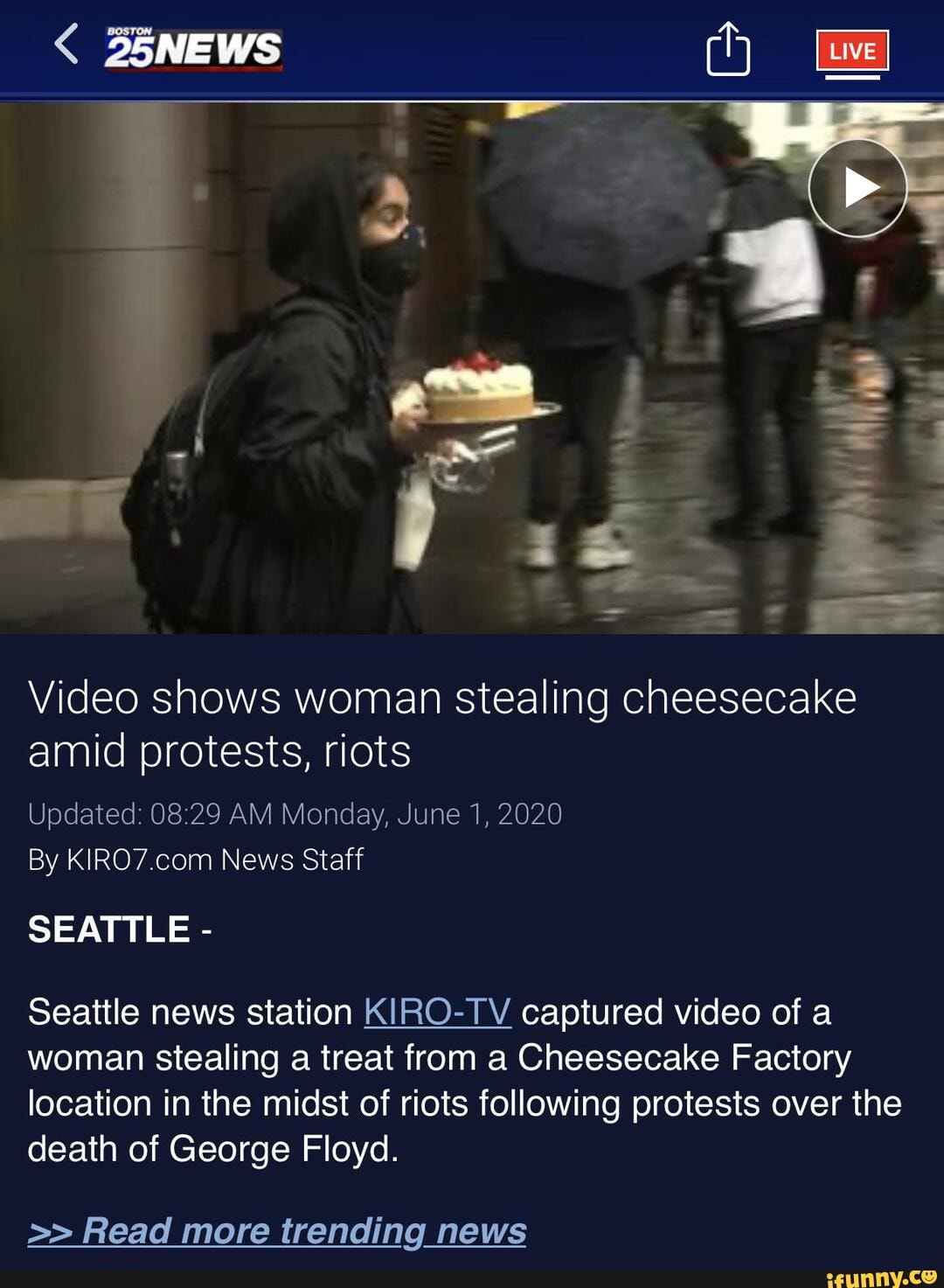 Video shows woman stealing cheesecake amid protests, riots
Updated: AM Monday, June 1, 2020
By News Staff
SEATTLE -
Seattle news station KIRO-TV captured video of a woman stealing a treat from a Cheesecake Factory location in the midst of riots following protests over the death of George Floyd.
Read more trending news