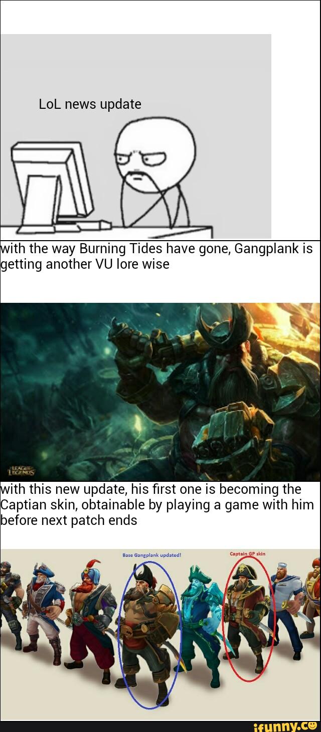 ith the way Burning Tides have gone, Gangplank is
getting another VU lore wise
ith this new update, his first one is becoming the
Captian skin, obtainable by playing a game with him
before next patch ends
