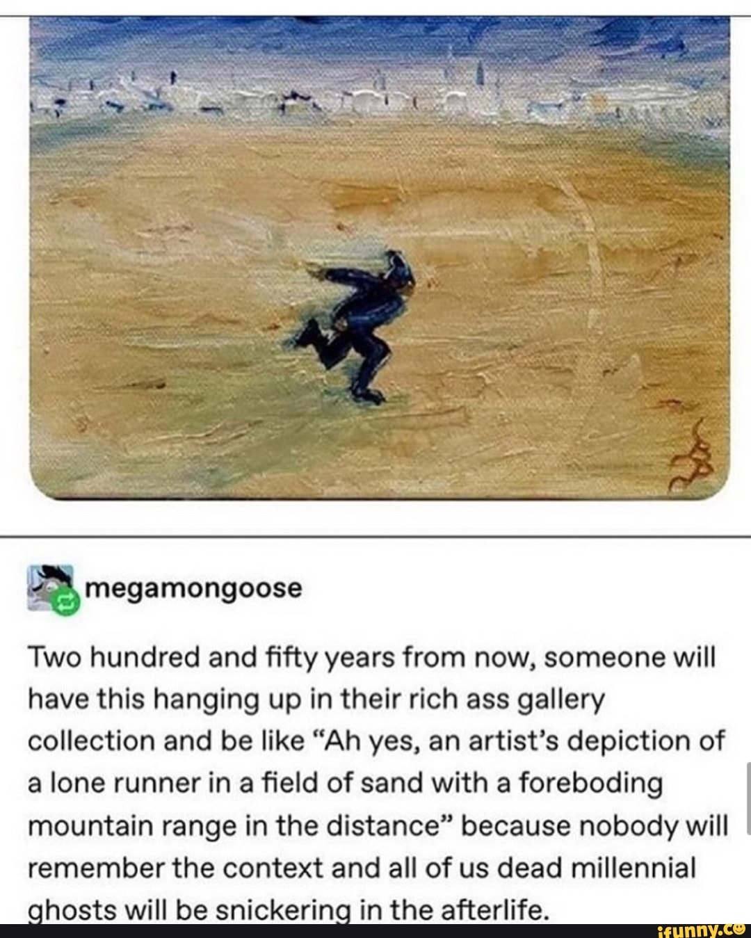 Two hundred and fifty years from now, someone will
have this hanging up in their rich ass gallery
collection and be like "Ah yes, an artist's depiction of
a lone runner in a field of sand with a foreboding
mountain range in the distance" because nobody will
remember the context and all of us dead millennial
ahosts will be snickerina in the afterlife.
