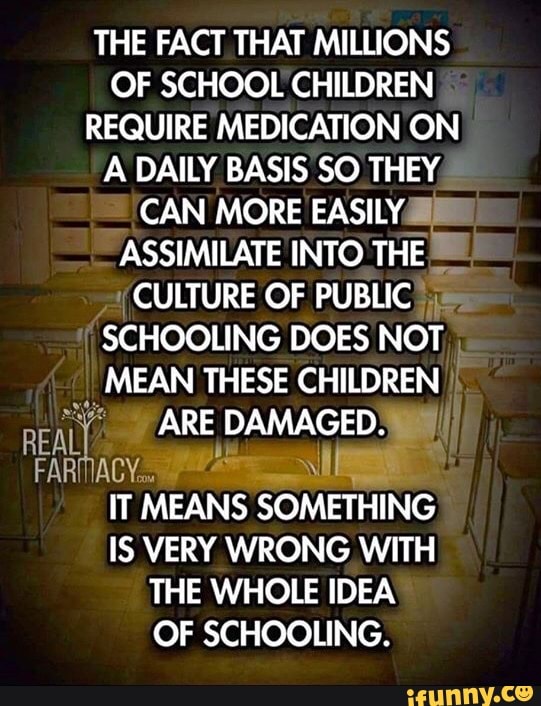 THE FACT THAT MILLIONS
OF SCHOOL CHILDREN
REQUIRE MEDICATION ON
A DAILY BASIS SO THEY
CAN MORE EASILY
ASSIMILATE INTO THE
a
Y CULTURE OF PUBLIC)
SCHOOLING DOES NOT,
MEAN THESE CHILDREN
2
PARE DAMAGED. I
FARMACIA
IT MEANS SOMETHING
IS VERY WRONG WITH
THE WHOLE IDEA
OF SCHOOLING.